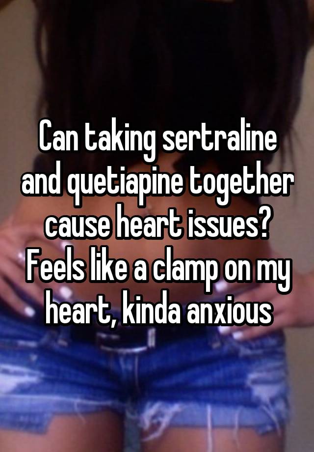 Can taking sertraline and quetiapine together cause heart issues? Feels like a clamp on my heart, kinda anxious