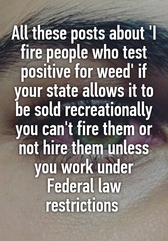 All these posts about 'I fire people who test positive for weed' if your state allows it to be sold recreationally you can't fire them or not hire them unless you work under Federal law restrictions 