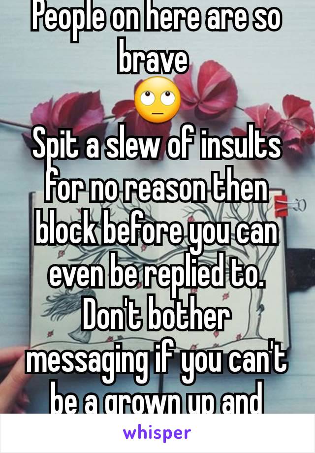 People on here are so brave 
🙄
Spit a slew of insults for no reason then block before you can even be replied to. Don't bother messaging if you can't be a grown up and actually talk.