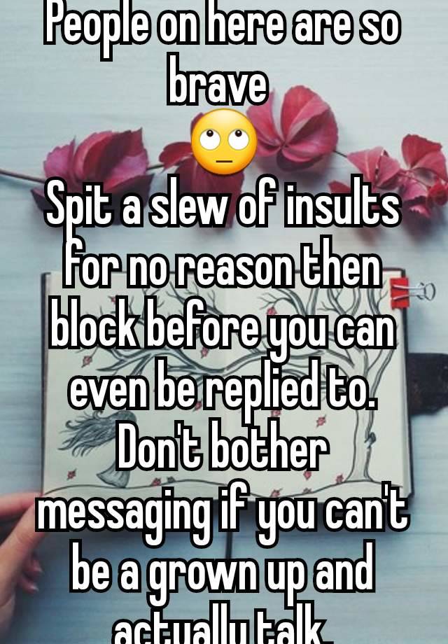 People on here are so brave 
🙄
Spit a slew of insults for no reason then block before you can even be replied to. Don't bother messaging if you can't be a grown up and actually talk.