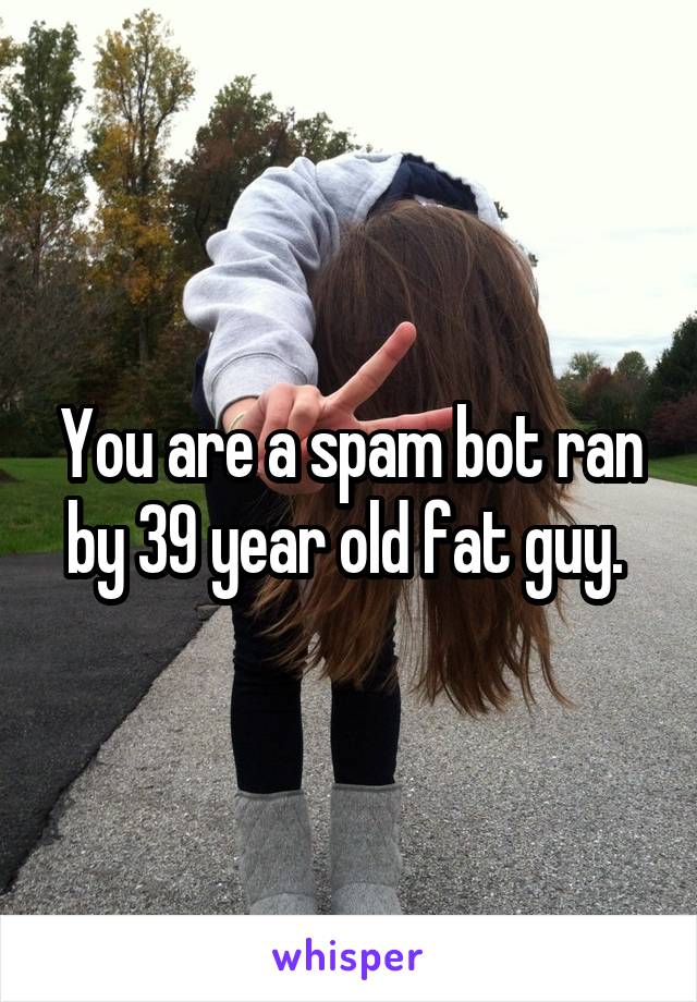 You are a spam bot ran by 39 year old fat guy. 