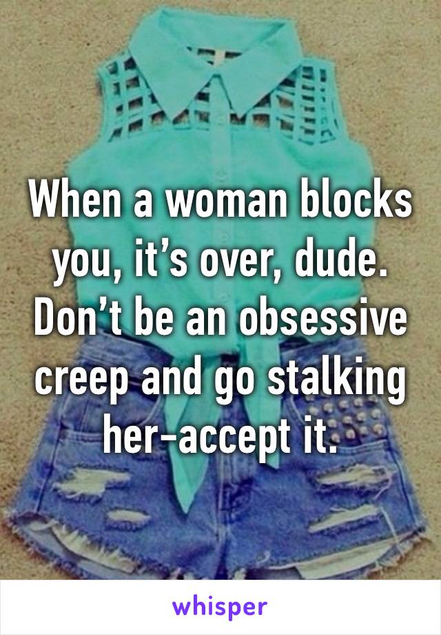 When a woman blocks you, it’s over, dude. Don’t be an obsessive creep and go stalking her-accept it. 