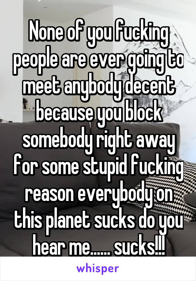 None of you fucking people are ever going to meet anybody decent because you block somebody right away for some stupid fucking reason everybody on this planet sucks do you hear me...... sucks!!!