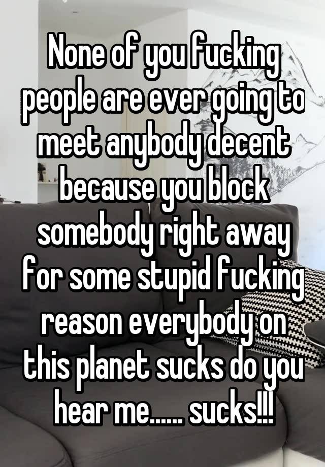 None of you fucking people are ever going to meet anybody decent because you block somebody right away for some stupid fucking reason everybody on this planet sucks do you hear me...... sucks!!!