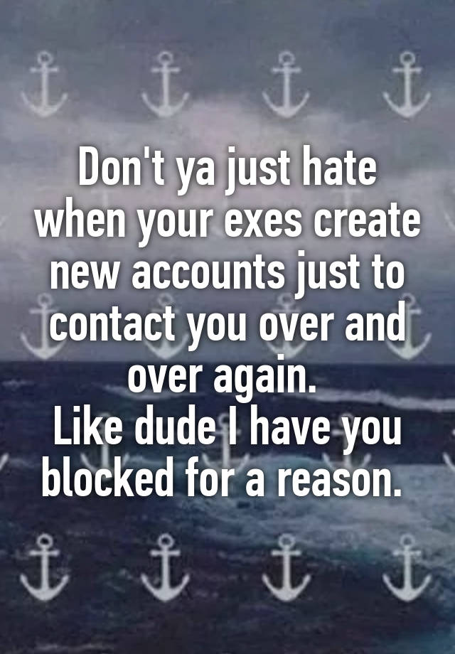 Don't ya just hate when your exes create new accounts just to contact you over and over again. 
Like dude I have you blocked for a reason. 