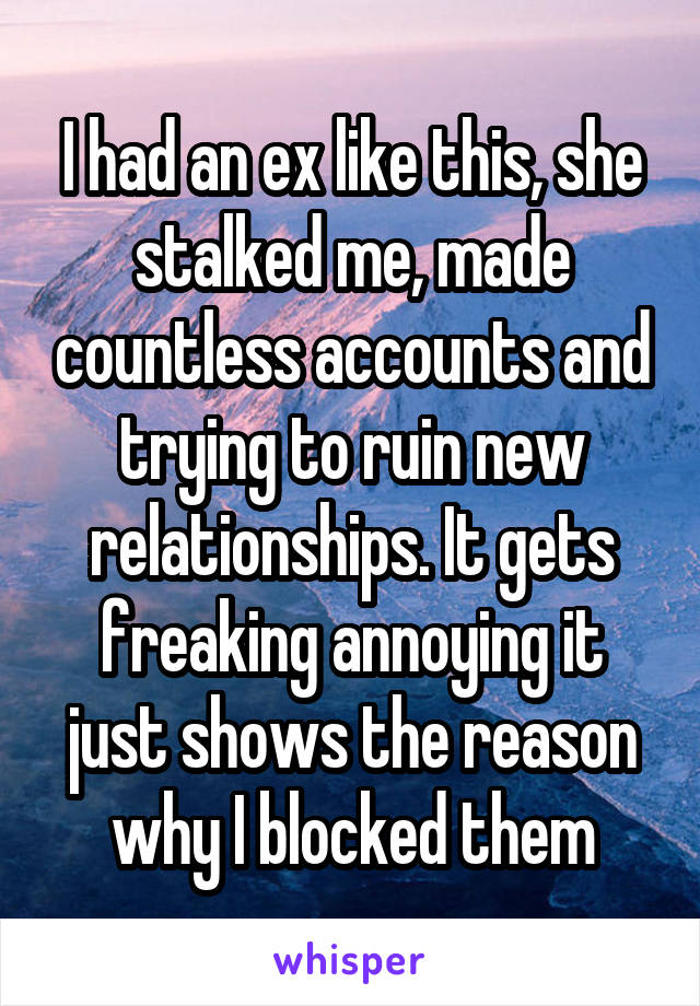 I had an ex like this, she stalked me, made countless accounts and trying to ruin new relationships. It gets freaking annoying it just shows the reason why I blocked them