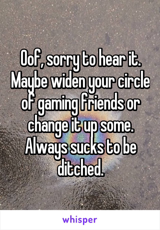 Oof, sorry to hear it. Maybe widen your circle of gaming friends or change it up some. Always sucks to be ditched.