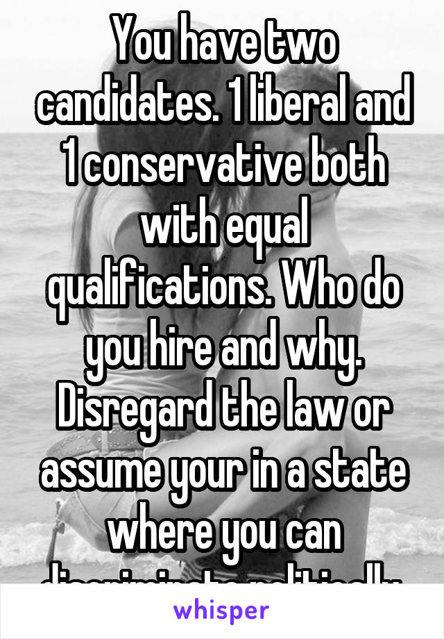 You have two candidates. 1 liberal and 1 conservative both with equal qualifications. Who do you hire and why. Disregard the law or assume your in a state where you can discriminate politically 