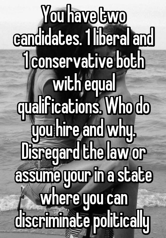 You have two candidates. 1 liberal and 1 conservative both with equal qualifications. Who do you hire and why. Disregard the law or assume your in a state where you can discriminate politically 