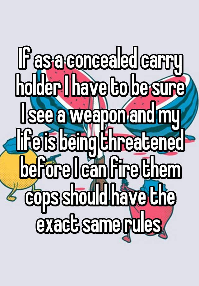 If as a concealed carry holder I have to be sure I see a weapon and my life is being threatened before I can fire them cops should have the exact same rules 