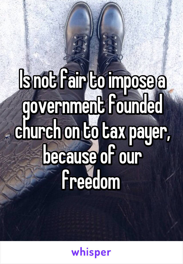 Is not fair to impose a government founded church on to tax payer, because of our freedom 