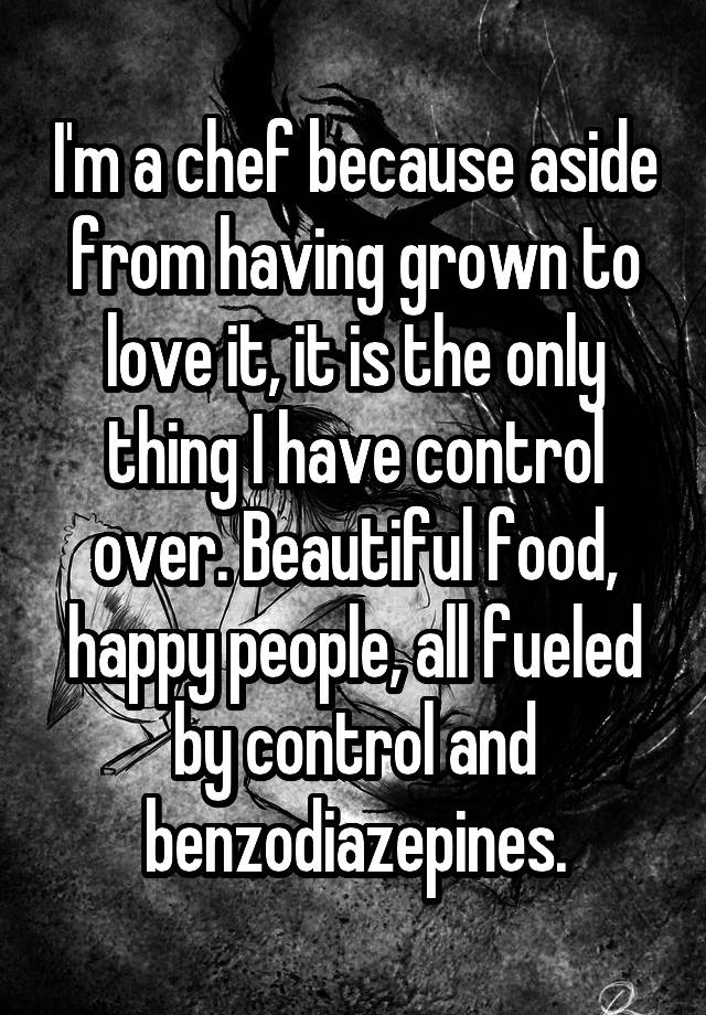 I'm a chef because aside from having grown to love it, it is the only thing I have control over. Beautiful food, happy people, all fueled by control and benzodiazepines.