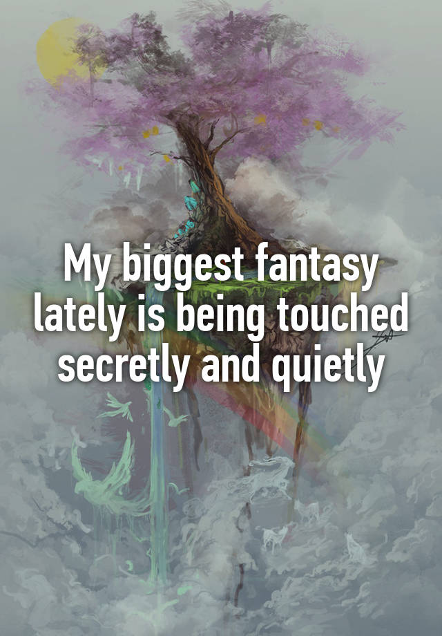 My biggest fantasy lately is being touched secretly and quietly