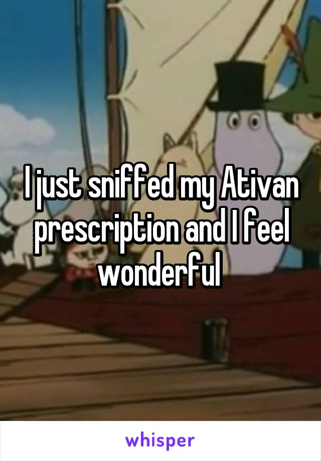 I just sniffed my Ativan prescription and I feel wonderful 