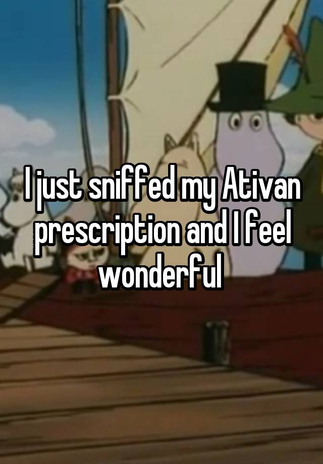 I just sniffed my Ativan prescription and I feel wonderful 