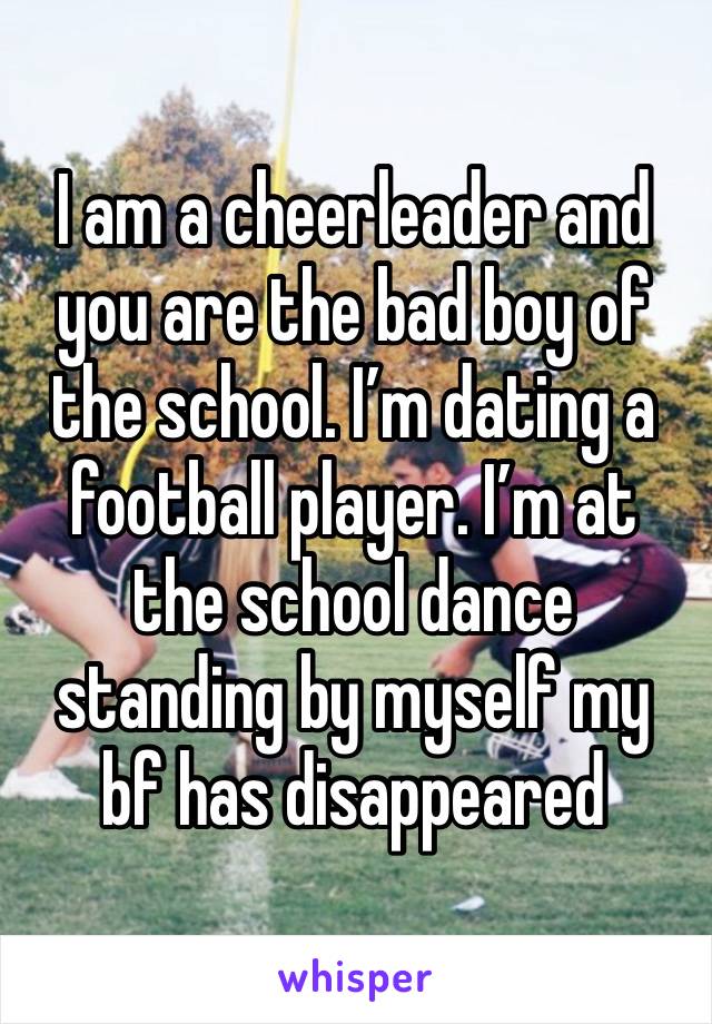 I am a cheerleader and you are the bad boy of the school. I’m dating a football player. I’m at the school dance standing by myself my bf has disappeared 