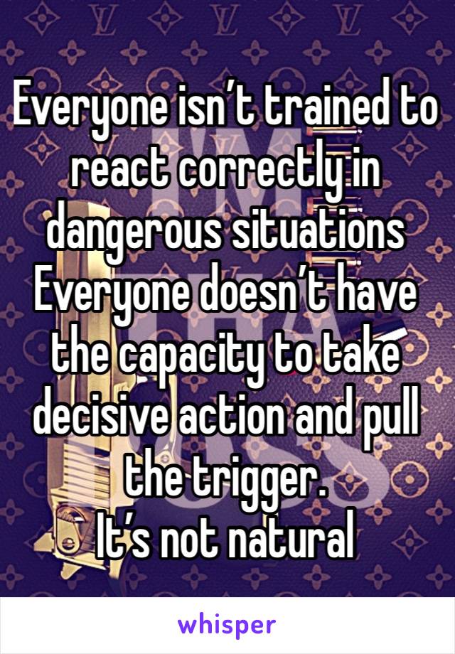 Everyone isn’t trained to react correctly in dangerous situations 
Everyone doesn’t have the capacity to take decisive action and pull the trigger.
It’s not natural