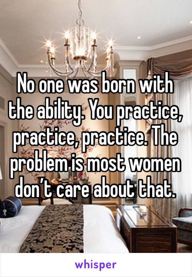 No one was born with the ability. You practice, practice, practice. The problem is most women don’t care about that.