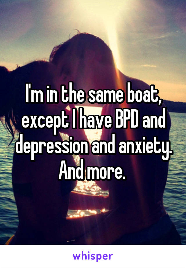 I'm in the same boat, except I have BPD and depression and anxiety. And more. 