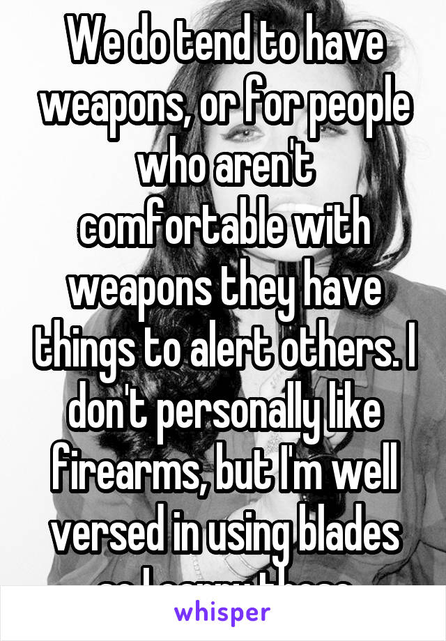 We do tend to have weapons, or for people who aren't comfortable with weapons they have things to alert others. I don't personally like firearms, but I'm well versed in using blades so I carry those