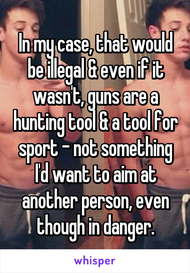 In my case, that would be illegal & even if it wasn't, guns are a hunting tool & a tool for sport - not something I'd want to aim at another person, even though in danger.