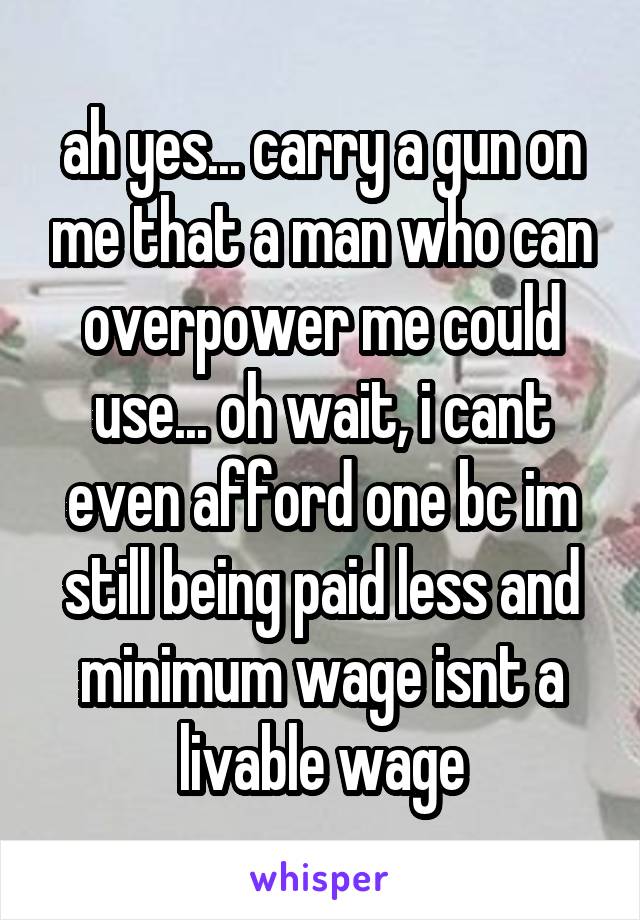 ah yes... carry a gun on me that a man who can overpower me could use... oh wait, i cant even afford one bc im still being paid less and minimum wage isnt a livable wage