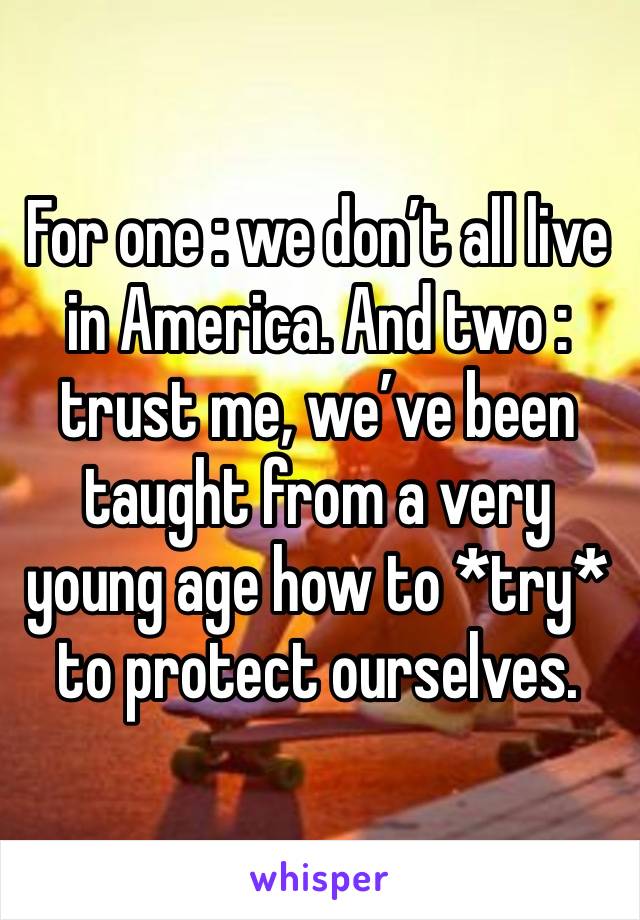 For one : we don’t all live in America. And two : trust me, we’ve been taught from a very young age how to *try* to protect ourselves. 