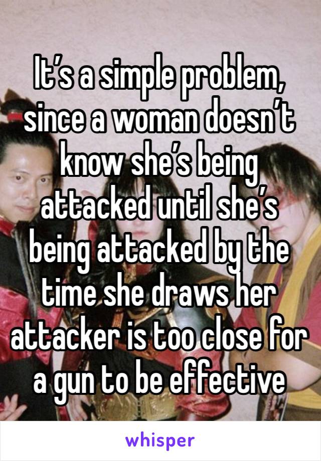 It’s a simple problem, since a woman doesn’t know she’s being attacked until she’s being attacked by the time she draws her attacker is too close for a gun to be effective