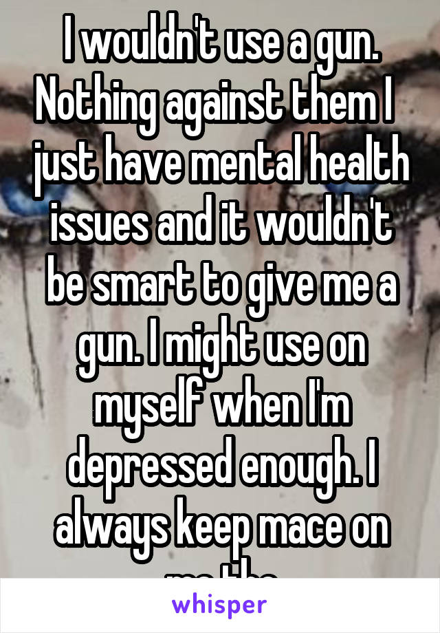 I wouldn't use a gun. Nothing against them I   just have mental health issues and it wouldn't be smart to give me a gun. I might use on myself when I'm depressed enough. I always keep mace on me tho