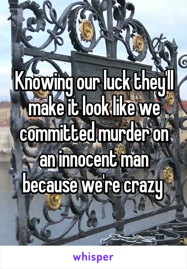 Knowing our luck they'll make it look like we committed murder on an innocent man because we're crazy 