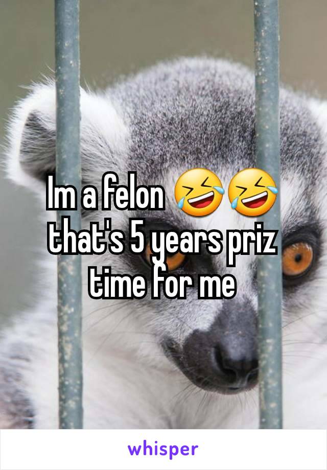 Im a felon 🤣🤣 that's 5 years priz time for me