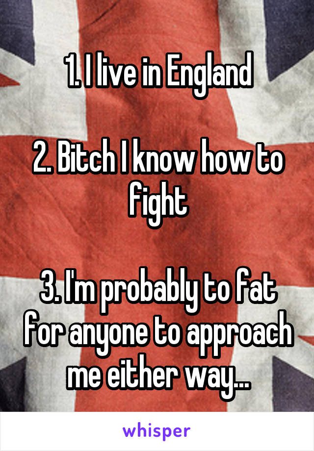 1. I live in England

2. Bitch I know how to fight

3. I'm probably to fat for anyone to approach me either way...