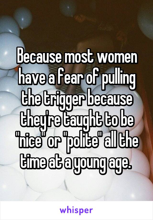 Because most women have a fear of pulling the trigger because they're taught to be "nice" or "polite" all the time at a young age. 