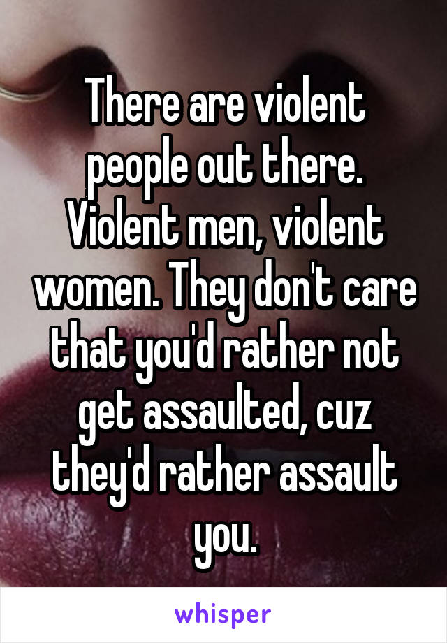 There are violent people out there. Violent men, violent women. They don't care that you'd rather not get assaulted, cuz they'd rather assault you.