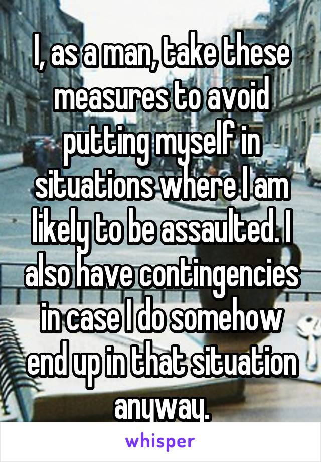 I, as a man, take these measures to avoid putting myself in situations where I am likely to be assaulted. I also have contingencies in case I do somehow end up in that situation anyway.