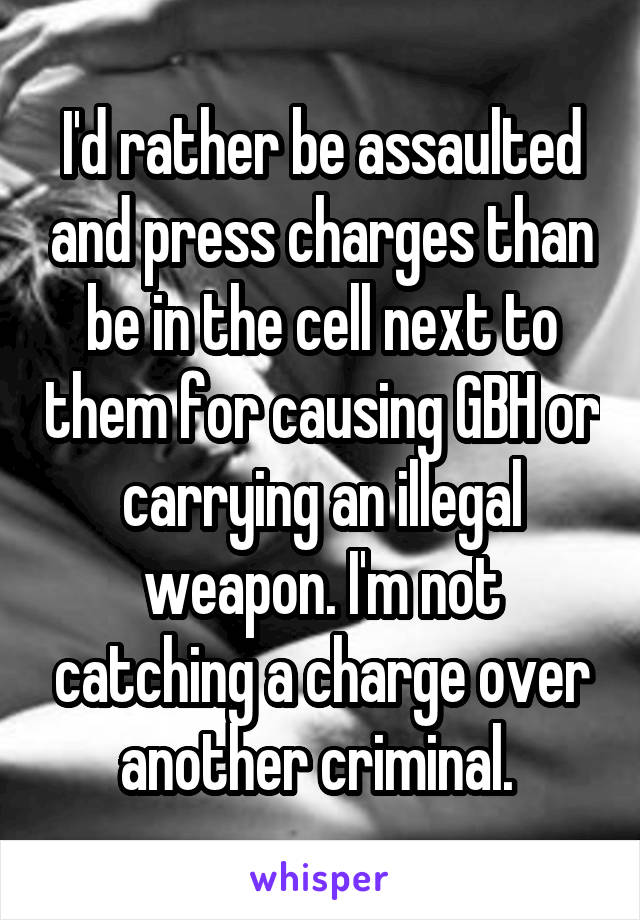 I'd rather be assaulted and press charges than be in the cell next to them for causing GBH or carrying an illegal weapon. I'm not catching a charge over another criminal. 