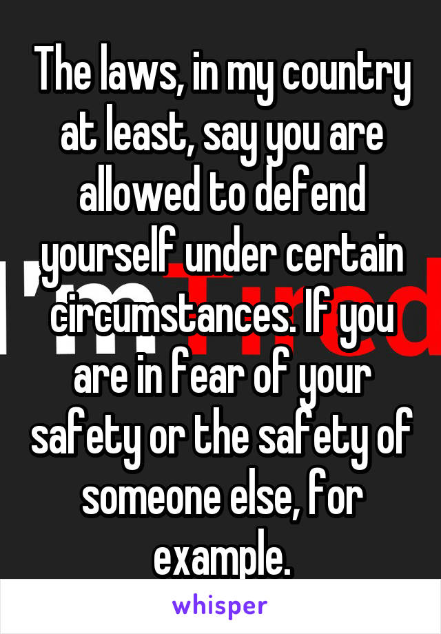 The laws, in my country at least, say you are allowed to defend yourself under certain circumstances. If you are in fear of your safety or the safety of someone else, for example.