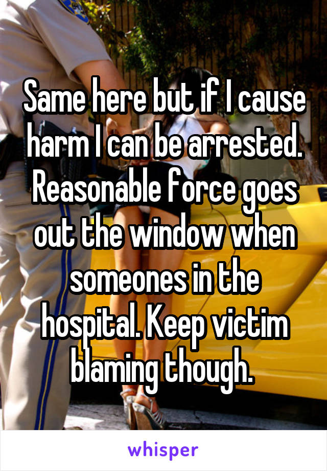 Same here but if I cause harm I can be arrested. Reasonable force goes out the window when someones in the hospital. Keep victim blaming though. 