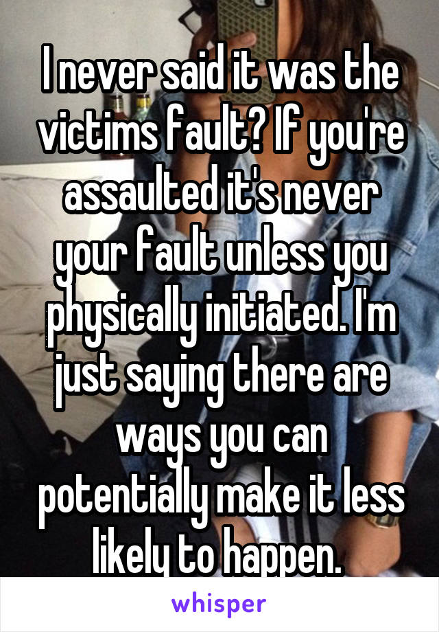 I never said it was the victims fault? If you're assaulted it's never your fault unless you physically initiated. I'm just saying there are ways you can potentially make it less likely to happen. 