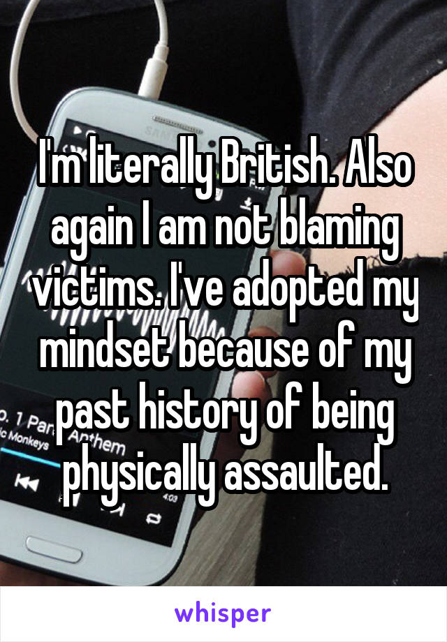 I'm literally British. Also again I am not blaming victims. I've adopted my mindset because of my past history of being physically assaulted.