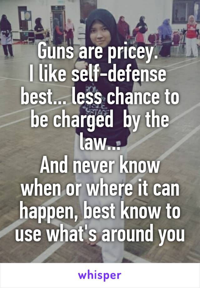 Guns are pricey. 
I like self-defense  best... less chance to be charged  by the law...
And never know when or where it can happen, best know to use what's around you