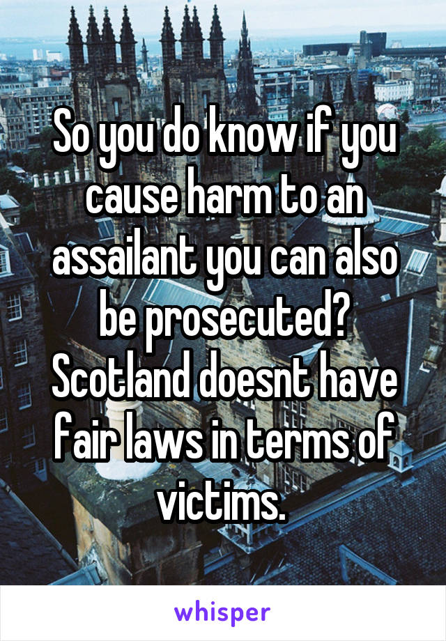 So you do know if you cause harm to an assailant you can also be prosecuted? Scotland doesnt have fair laws in terms of victims. 