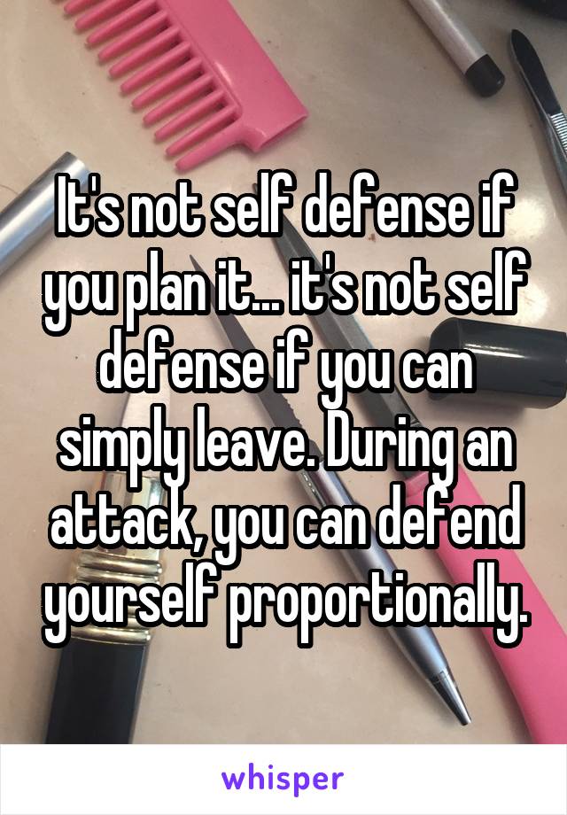 It's not self defense if you plan it... it's not self defense if you can simply leave. During an attack, you can defend yourself proportionally.