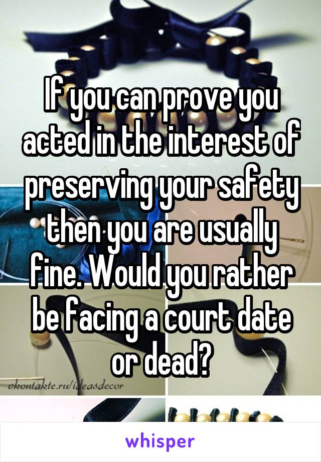 If you can prove you acted in the interest of preserving your safety then you are usually fine. Would you rather be facing a court date or dead?