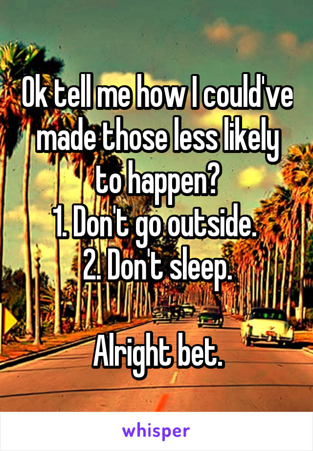 Ok tell me how I could've made those less likely to happen?
1. Don't go outside. 
2. Don't sleep.

Alright bet.