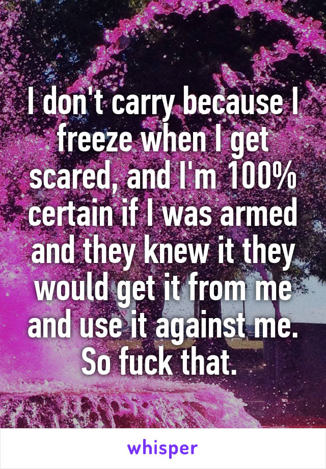 I don't carry because I freeze when I get scared, and I'm 100% certain if I was armed and they knew it they would get it from me and use it against me. So fuck that. 