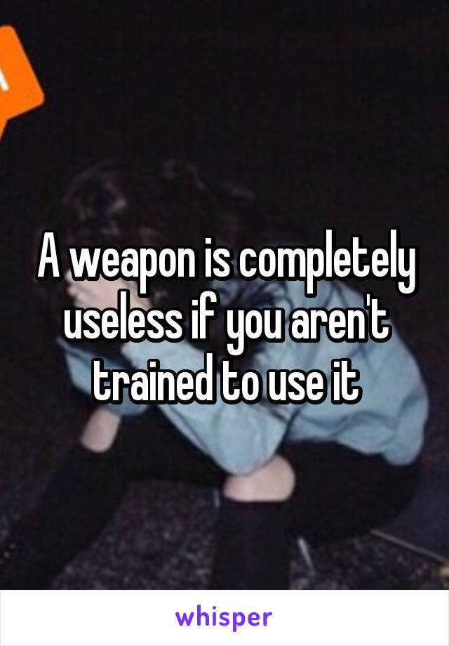 A weapon is completely useless if you aren't trained to use it