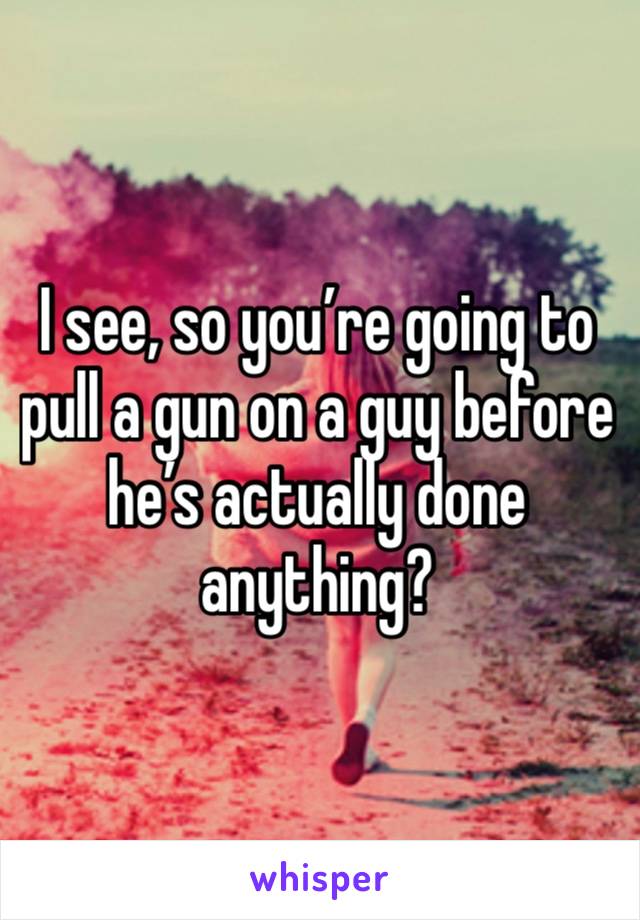 I see, so you’re going to pull a gun on a guy before he’s actually done anything?