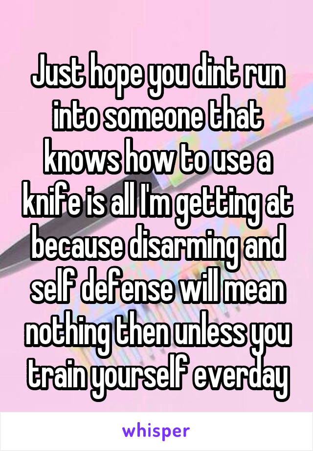 Just hope you dint run into someone that knows how to use a knife is all I'm getting at because disarming and self defense will mean nothing then unless you train yourself everday