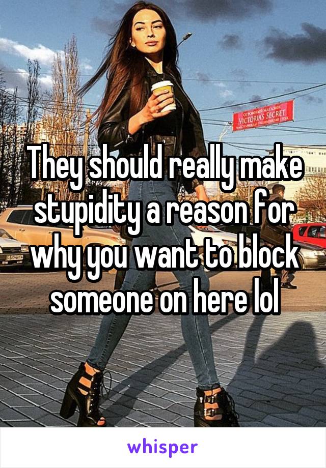 They should really make stupidity a reason for why you want to block someone on here lol